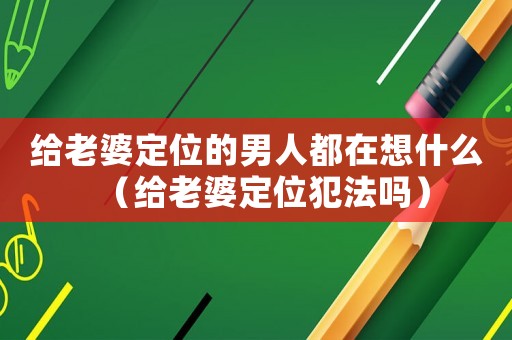 給老婆定位的男人都在想什么（給老婆定位犯法嗎）