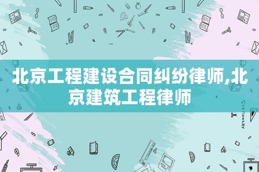 北京工程建設合同糾紛律師,北京建筑工程律師