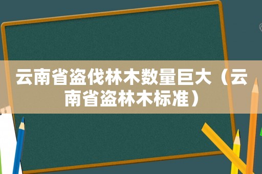 云南省盜伐林木數(shù)量巨大（云南省盜林木標準）