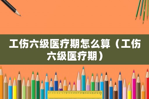 工傷六級醫療期怎么算（工傷六級醫療期）