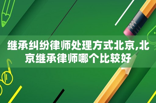 繼承糾紛律師處理方式北京,北京繼承律師哪個比較好