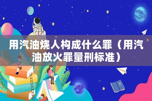 用汽油燒人構成什么罪（用汽油放火罪量刑標準）