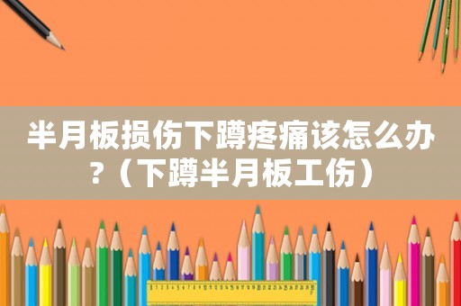 半月板損傷下蹲疼痛該怎么辦?（下蹲半月板工傷）