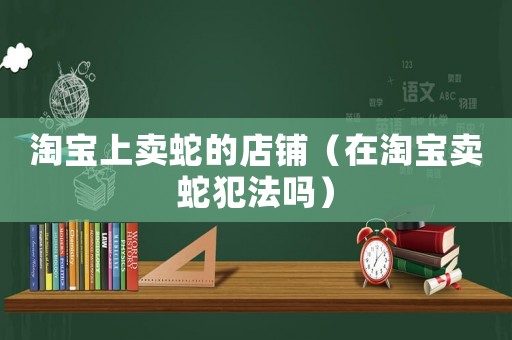 淘寶上賣蛇的店鋪（在淘寶賣蛇犯法嗎）