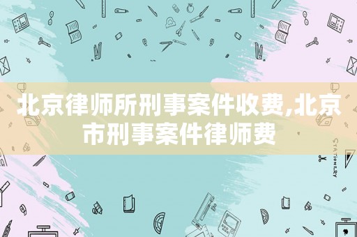 北京律師所刑事案件收費(fèi),北京市刑事案件律師費(fèi)