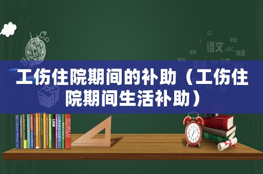 工傷住院期間的補(bǔ)助（工傷住院期間生活補(bǔ)助）
