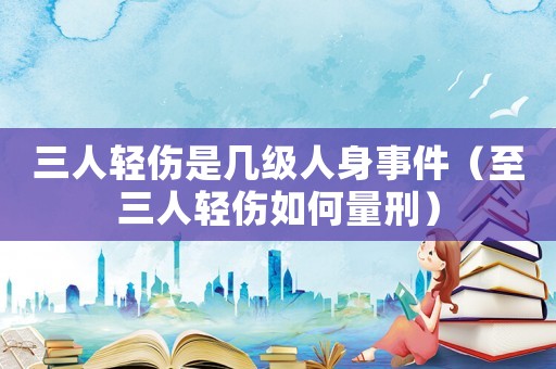 三人輕傷是幾級人身事件（至三人輕傷如何量刑）
