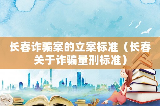 長(zhǎng)春詐騙案的立案標(biāo)準(zhǔn)（長(zhǎng)春關(guān)于詐騙量刑標(biāo)準(zhǔn)）