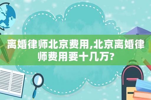離婚律師北京費用,北京離婚律師費用要十幾萬?