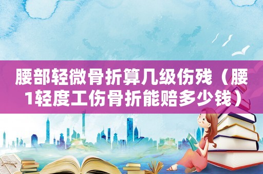 腰部輕微骨折算幾級傷殘（腰1輕度工傷骨折能賠多少錢）