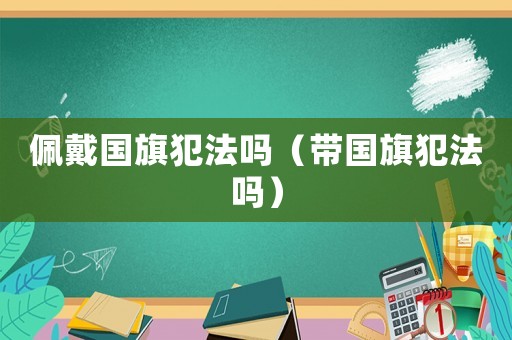 佩戴國旗犯法嗎（帶國旗犯法嗎）