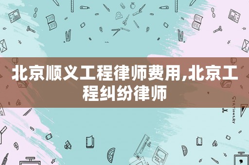 北京順義工程律師費用,北京工程糾紛律師
