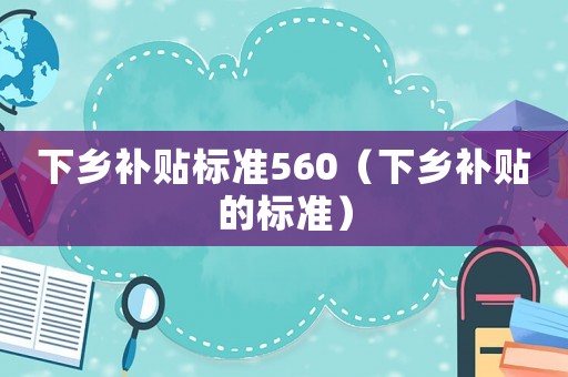 下鄉補貼標準560（下鄉補貼的標準）