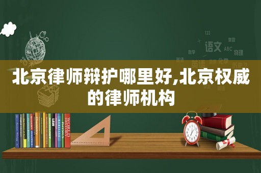 北京律師辯護哪里好,北京權威的律師機構