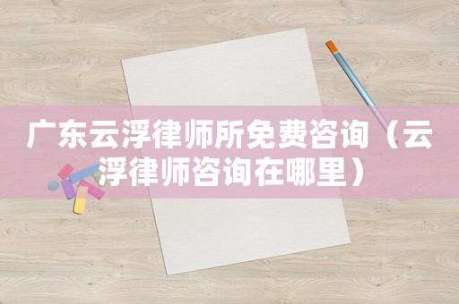 廣東云浮律師所免費咨詢（云浮律師咨詢在哪里）