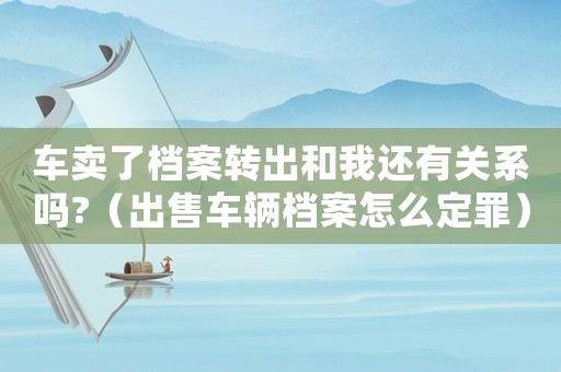 車賣了檔案轉出和我還有關系嗎?（出售車輛檔案怎么定罪）