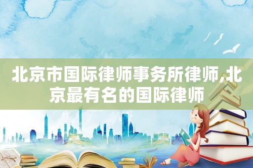 北京市國際律師事務(wù)所律師,北京最有名的國際律師