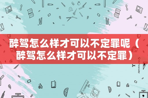 醉駕怎么樣才可以不定罪呢（醉駕怎么樣才可以不定罪）