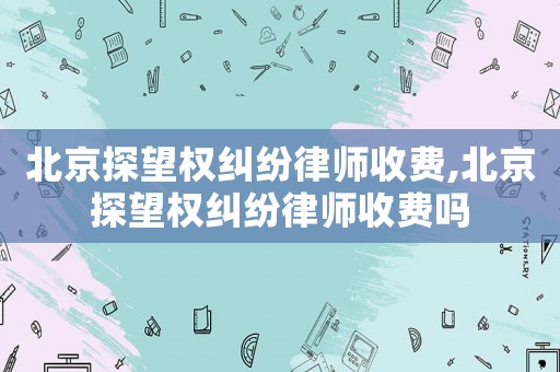 北京探望權糾紛律師收費,北京探望權糾紛律師收費嗎