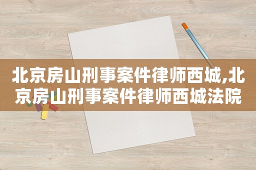 北京房山刑事案件律師西城,北京房山刑事案件律師西城法院