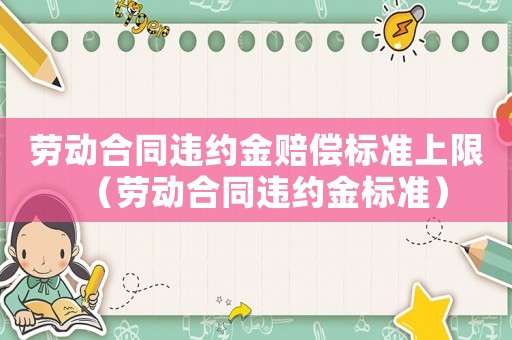 勞動(dòng)合同違約金賠償標(biāo)準(zhǔn)上限（勞動(dòng)合同違約金標(biāo)準(zhǔn)）