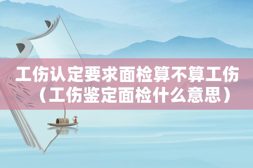 工傷認(rèn)定要求面檢算不算工傷（工傷鑒定面檢什么意思）