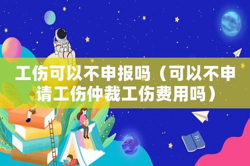 工傷可以不申報嗎（可以不申請工傷仲裁工傷費用嗎）