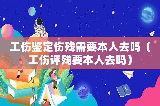 工傷鑒定傷殘需要本人去嗎（工傷評殘要本人去嗎）