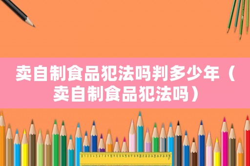 賣自制食品犯法嗎判多少年（賣自制食品犯法嗎）