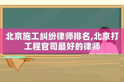 北京施工糾紛律師排名,北京打工程官司最好的律師