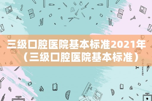 三級口腔醫院基本標準2021年（三級口腔醫院基本標準）