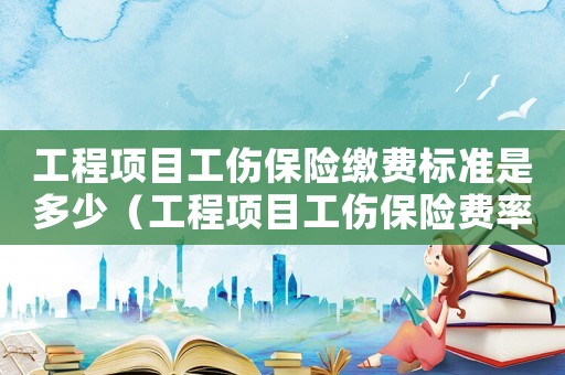 工程項(xiàng)目工傷保險(xiǎn)繳費(fèi)標(biāo)準(zhǔn)是多少（工程項(xiàng)目工傷保險(xiǎn)費(fèi)率標(biāo)準(zhǔn)）