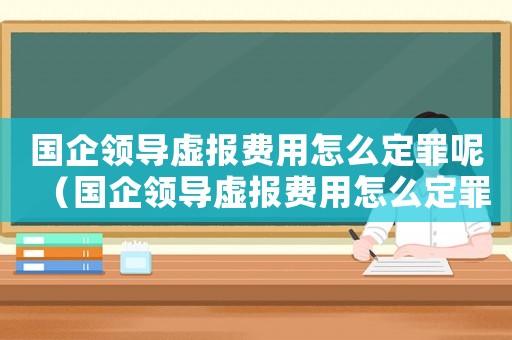 國(guó)企領(lǐng)導(dǎo)虛報(bào)費(fèi)用怎么定罪呢（國(guó)企領(lǐng)導(dǎo)虛報(bào)費(fèi)用怎么定罪）
