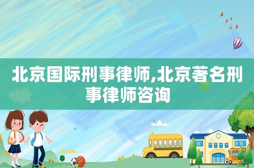 北京國際刑事律師,北京著名刑事律師咨詢