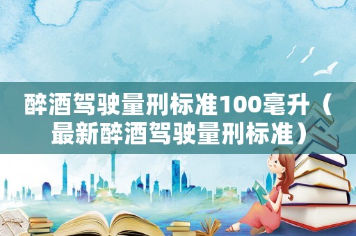 醉酒駕駛量刑標(biāo)準(zhǔn)100毫升（最新醉酒駕駛量刑標(biāo)準(zhǔn)）