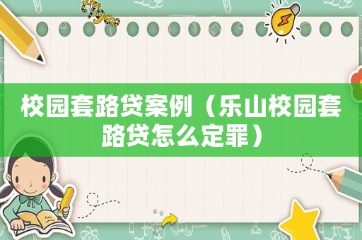 校園套路貸案例（樂山校園套路貸怎么定罪）