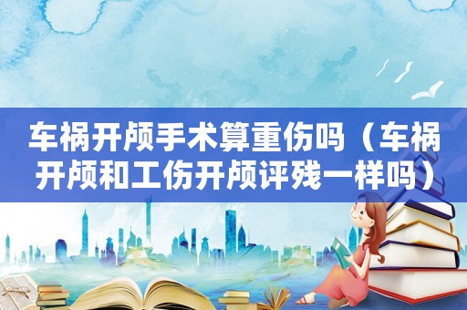 車禍開顱手術算重傷嗎（車禍開顱和工傷開顱評殘一樣嗎）