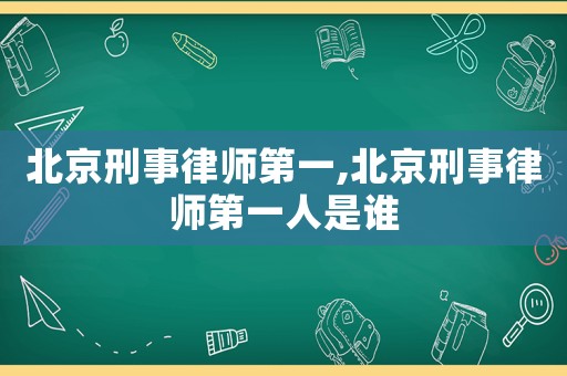 北京刑事律師第一,北京刑事律師第一人是誰