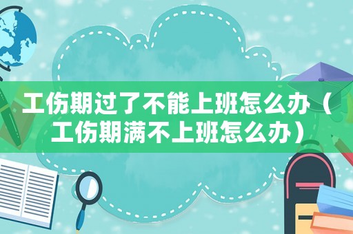工傷期過了不能上班怎么辦（工傷期滿不上班怎么辦）