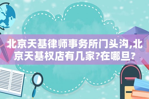 北京天基律師事務(wù)所門頭溝,北京天基權(quán)店有幾家?在哪旦?