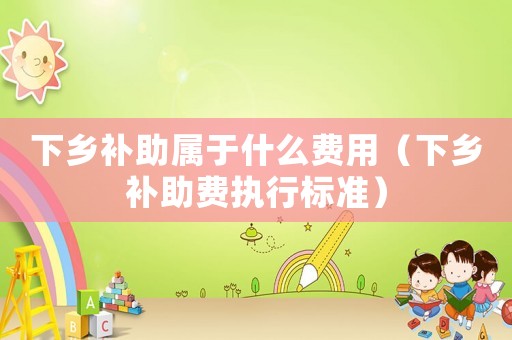 下鄉補助屬于什么費用（下鄉補助費執行標準）