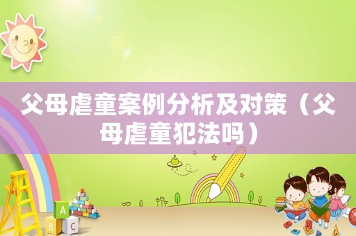 父母虐童案例分析及對(duì)策（父母虐童犯法嗎）