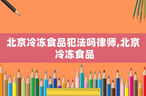 北京冷凍食品犯法嗎律師,北京 冷凍食品