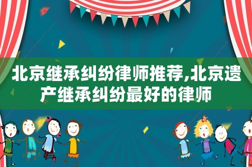 北京繼承糾紛律師推薦,北京遺產繼承糾紛最好的律師