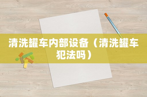 清洗罐車內部設備（清洗罐車犯法嗎）