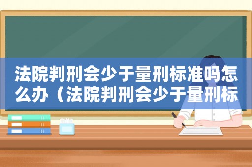 法院判刑會少于量刑標準嗎怎么辦（法院判刑會少于量刑標準嗎）