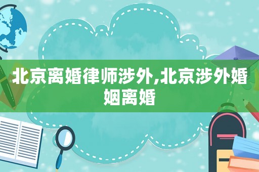 北京離婚律師涉外,北京涉外婚姻離婚