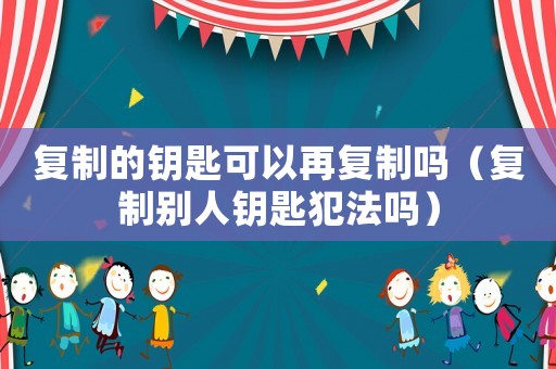 復制的鑰匙可以再復制嗎（復制別人鑰匙犯法嗎）