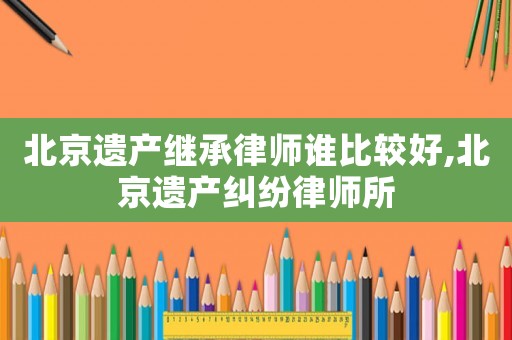 北京遺產繼承律師誰比較好,北京遺產糾紛律師所