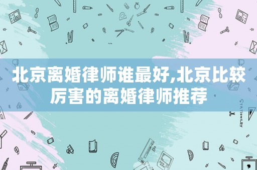 北京離婚律師誰最好,北京比較厲害的離婚律師推薦